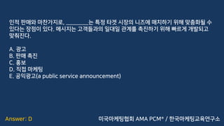 Answer: D
인적 판매와 마찬가지로, ________는 특정 타겟 시장의 니즈에 매치하기 위해 맞춤화될 수
있다는 장점이 있다. 메시지는 고객들과의 일대일 관계를 촉진하기 위해 빠르게 개발되고
맞춰진다.
A. 광고
B. 판매 촉진
C. 홍보
D. 직접 마케팅
E. 공익광고(a public service announcement)
미국마케팅협회 AMA PCM® / 한국마케팅교육연구소
 