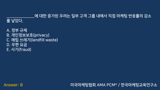 Answer: B
______________에 대한 증가된 우려는 일부 고객 그룹 내에서 직접 마케팅 반응률의 감소
를 낳았다.
A. 정부 규제
B. 개인정보보호(privacy)
C. 매립 쓰레기(landfill waste)
D. 우편 요금
E. 사기(fraud)
미국마케팅협회 AMA PCM® / 한국마케팅교육연구소
 
