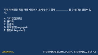 Answer: C
직접 마케팅은 특정 타겟 시장의 니즈에 맞추기 위해 __________ 될 수 있다는 장점이 있
다.
A. 가격결정(조정)
B. 규격화
C. 맞춤화
D. 관계형성(engaged)
E. 통합(integrated)
미국마케팅협회 AMA PCM® / 한국마케팅교육연구소
 