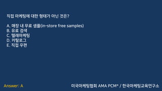 Answer: A
직접 마케팅에 대한 형태가 아닌 것은?
A. 매장 내 무료 샘플(in-store free samples)
B. 유료 검색
C. 텔레마케팅
D. 카탈로그
E. 직접 우편
미국마케팅협회 AMA PCM® / 한국마케팅교육연구소
 