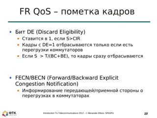 FR QoS – пометка кадров

Бит DE (Discard Eligibility)
  Ставится в 1, если S>CIR
  Кадры с DE=1 отбрасываются только если есть
  перегрузки коммутаторов
  Если S > T/(BC+BE), то кадры сразу отбрасываются




FECN/BECN (Forward/Backward Explicit
Congestion Notification)
  Информирование передающей/приемной стороны о
  перегрузках в коммутаторах


           Introduction To Telecommunications 2012 - © Alexander Eltsov, SPbSPU   10
 