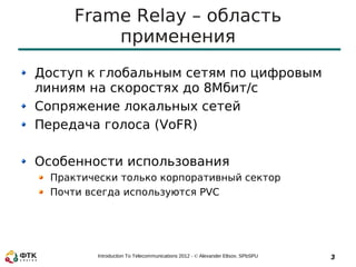Frame Relay – область
          применения
Доступ к глобальным сетям по цифровым
линиям на скоростях до 8Мбит/с
Сопряжение локальных сетей
Передача голоса (VoFR)

Особенности использования
  Практически только корпоративный сектор
  Почти всегда используются PVC




          Introduction To Telecommunications 2012 - © Alexander Eltsov, SPbSPU   3
 