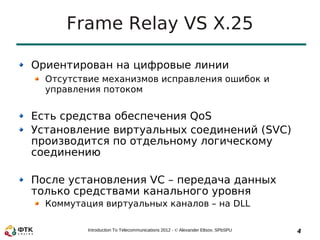 Frame Relay VS X.25

Ориентирован на цифровые линии
  Отсутствие механизмов исправления ошибок и
  управления потоком


Есть средства обеспечения QoS
Установление виртуальных соединений (SVC)
производится по отдельному логическому
соединению

После установления VC – передача данных
только средствами канального уровня
  Коммутация виртуальных каналов – на DLL

          Introduction To Telecommunications 2012 - © Alexander Eltsov, SPbSPU   4
 