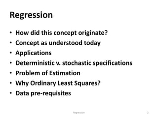 Regression
• How did this concept originate?
• Concept as understood today
• Applications
• Deterministic v. stochastic specifications
• Problem of Estimation
• Why Ordinary Least Squares?
• Data pre-requisites
Regression 2