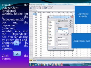  Transfer         the
  independent
  (predictor)
  variable, hhsize, int       Dependent
  o                 the        Variable
  "Independent(s):"
  box      and      the
  dependent
  (outcome)
  variable, mfx, into
  the "Dependent:"
  box. You can do this
  by either drag-and-     Independent Vari
  dropping or by
  using             the
  buttons.

 Click            the
  button.
 