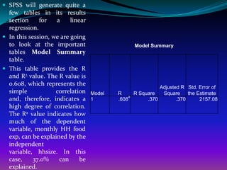  SPSS will generate quite a
  few tables in its results
  section     for   a     linear
  regression.
 In this session, we are going
  to look at the important                          Model Summary
  tables Model Summary
  table.
 This table provides the R
  and R2 value. The R value is
  0.608, which represents the
                                                              Adjusted R Std. Error of
  simple            correlation    Model   R        R Square   Square     the Estimate
                                                a
  and, therefore, indicates a      1       .608          .370        .370      2157.08
  high degree of correlation.
  The R2 value indicates how
  much of the dependent
  variable, monthly HH food
  exp, can be explained by the
  independent
  variable, hhsize. In this
  case,     37.0%    can      be
  explained.
 