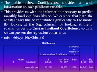  The   table below, Coefficients, provides us with
  information on each predictor variable.
 This provides us with the information necessary to predict
  monthly food exp from hhsize. We can see that both the
  constant and hhsize contribute significantly to the model
  (by looking at the Sig. column). By looking at the B
  column under the Unstandardized Coefficients column
  we can present the regression equation as
 mfx = 669.3+ 861.7(hhsize)
                                  Coefficientsa
                                                             Standardiz
                                                                 ed
                                                             Coefficient
                                 Unstandardized Coefficients      s

            Model                       B          Std. Error   Beta         t     Sig.
        1           (Constant)       669.294       151.807                 4.409   .000

                Household size       861.655         31.976     .608       26.947 .000
 