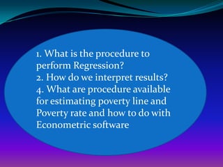 1. What is the procedure to
perform Regression?
2. How do we interpret results?
4. What are procedure available
for estimating poverty line and
Poverty rate and how to do with
Econometric software
 