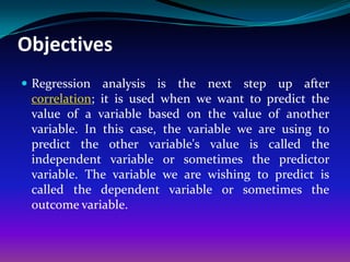Objectives
 Regression analysis is    the next step up after
 correlation; it is used when we want to predict the
 value of a variable based on the value of another
 variable. In this case, the variable we are using to
 predict the other variable's value is called the
 independent variable or sometimes the predictor
 variable. The variable we are wishing to predict is
 called the dependent variable or sometimes the
 outcome variable.
 
