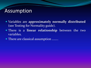 Assumption
 Variables are approximately normally distributed
  (see Testing for Normality guide).
 There is a linear relationship between the two
  variables.
 There are classical assumption ……..
 