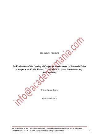 RESEARCH PROJECT

An Evaluation of the Quality of Corporate Governance in Bamenda Police
Co-operative Credit Union LTD (BAPCCUL) and Impacts on Key
Stakeholders

Okwen Kenne Foma

Word count: 6,124

An Evaluation of the Quality of Corporate Governance in Bamenda Police Co-operative
Credit Union LTD (BAPCCUL) and Impacts on Key Stakeholders

1

 