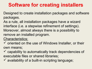Designed to create installation packages and software
packages.
As a rule, all installation packages have a wizard
interface (i.e. a stepwise refinement of settings).
Moreover, almost always there is a possibility to
remove an installed program.
Characteristics:
 oriented on the use of Windows Installer, or their
own means;
 capability to automatically track dependencies of
executable files or shared libraries;
 availability of a built-in scripting language;
 