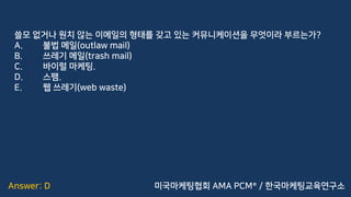 Answer: D
쓸모 없거나 원치 않는 이메일의 형태를 갖고 있는 커뮤니케이션을 무엇이라 부르는가?
A. 불법 메일(outlaw mail)
B. 쓰레기 메일(trash mail)
C. 바이럴 마케팅.
D. 스팸.
E. 웹 쓰레기(web waste)
미국마케팅협회 AMA PCM® / 한국마케팅교육연구소
 