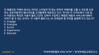Answer: A
진 컴플리트 카메라 회사는 라이프 스타일이 딱 맞는 최적의 카메라를 고를 수 있도록 도와
주는 상호작용적인 웹사이트를 고객들에게 제공하고 있다. 하지만 이 사이트에서 가장 많
이 이용되는 특징은 사용자 블로그인데, 진에서 구입하고 체험한 제품과 서비스에 대해서
이야기 할 수 있는 곳이다. 이 사용자 블로그는 4E 프레임웍 중 무엇을 설명해 주고 있는가?
A. Engage
B. Energize
C. Excite
D. Experience
E. Educate
미국마케팅협회 AMA PCM® / 한국마케팅교육연구소
 