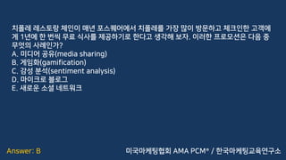 Answer: B
치폴레 레스토랑 체인이 매년 포스퀘어에서 치폴레를 가장 많이 방문하고 체크인한 고객에
게 1년에 한 번씩 무료 식사를 제공하기로 한다고 생각해 보자. 이러한 프로모션은 다음 중
무엇의 사례인가?
A. 미디어 공유(media sharing)
B. 게임화(gamification)
C. 감성 분석(sentiment analysis)
D. 마이크로 블로그
E. 새로운 소셜 네트워크
미국마케팅협회 AMA PCM® / 한국마케팅교육연구소
 