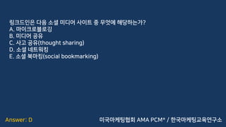 Answer: D
링크드인은 다음 소셜 미디어 사이트 중 무엇에 해당하는가?
A. 마이크로블로깅
B. 미디어 공유
C. 사고 공유(thought sharing)
D. 소셜 네트워킹
E. 소셜 북마킹(social bookmarking)
미국마케팅협회 AMA PCM® / 한국마케팅교육연구소
 