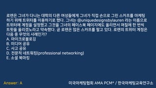 Answer: A
로렌은 그녀가 다니는 대학의 다른 여성들에게 그녀가 직접 손으로 그린 스카프를 마케팅
하기 위해 트위터를 이용하기로 했다. 그녀는 @uniquedesignsbylauren 라는 이름으로
트위터에 계정을 설정했고 그것을 그녀의 페이스북 페이지에도 올리면서 며칠에 한 번씩
트윗을 올리겠노라고 약속했다. 곧 로렌은 많은 스카프를 팔고 있다. 로렌의 트위터 계정은
다음 중 무엇의 사례인가?
A. 마이크로블로깅
B. 미디어 공유
C. 사고 공유
D. 전문적 네트워킹(professional networking)
E. 소셜 북마킹
미국마케팅협회 AMA PCM® / 한국마케팅교육연구소
 