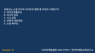 Answer: B
유튜브는 소셜 미디어 사이트의 형태 중 무엇의 사례인가?
A. 마이크로블로깅
B. 미디어 공유
C. 사고 공유
D. 전문적 네트워킹
E. 소셜 북마킹
미국마케팅협회 AMA PCM® / 한국마케팅교육연구소
 