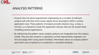 ANALYSIS PATTERNS
• Anyone who has done requirements engineering on a number of software
projects will note that some issues repeat across all projects within a certain
application area. These patterns of analysis provide solutions (e.g., a class, a
function, or a behavior) inside the application domain that can be reused when
modelling several applications.
• By referencing the pattern name, analysis patterns are integrated into the analysis
model. They are also stored in a repository so that requirements engineers can
find and apply them using search facilities. Information about an analysis pattern
(and other sorts of patterns) is contained in a standard template.
7
 