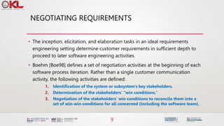NEGOTIATING REQUIREMENTS
• The inception, elicitation, and elaboration tasks in an ideal requirements
engineering setting determine customer requirements in sufficient depth to
proceed to later software engineering activities.
• Boehm [Boe98] defines a set of negotiation activities at the beginning of each
software process iteration. Rather than a single customer communication
activity, the following activities are defined:
1. Identification of the system or subsystem’s key stakeholders.
2. Determination of the stakeholders’ “win conditions.”
3. Negotiation of the stakeholders’ win conditions to reconcile them into a
set of win-win conditions for all concerned (including the software team).
9
 