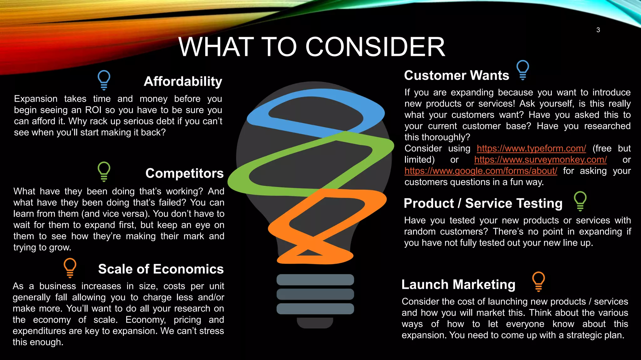 If you are expanding because you want to introduce
new products or services! Ask yourself, is this really
what your customers want? Have you asked this to
your current customer base? Have you researched
this thoroughly?
Consider using https://www.typeform.com/ (free but
limited) or https://www.surveymonkey.com/ or
https://www.google.com/forms/about/ for asking your
customers questions in a fun way.
Customer Wants
Have you tested your new products or services with
random customers? There’s no point in expanding if
you have not fully tested out your new line up.
Product / Service Testing
Expansion takes time and money before you
begin seeing an ROI so you have to be sure you
can afford it. Why rack up serious debt if you can’t
see when you’ll start making it back?
Affordability
Scale of Economics
As a business increases in size, costs per unit
generally fall allowing you to charge less and/or
make more. You’ll want to do all your research on
the economy of scale. Economy, pricing and
expenditures are key to expansion. We can’t stress
this enough.
3
WHAT TO CONSIDER
Launch Marketing
Consider the cost of launching new products / services
and how you will market this. Think about the various
ways of how to let everyone know about this
expansion. You need to come up with a strategic plan.
Competitors
What have they been doing that’s working? And
what have they been doing that’s failed? You can
learn from them (and vice versa). You don’t have to
wait for them to expand first, but keep an eye on
them to see how they’re making their mark and
trying to grow.
 