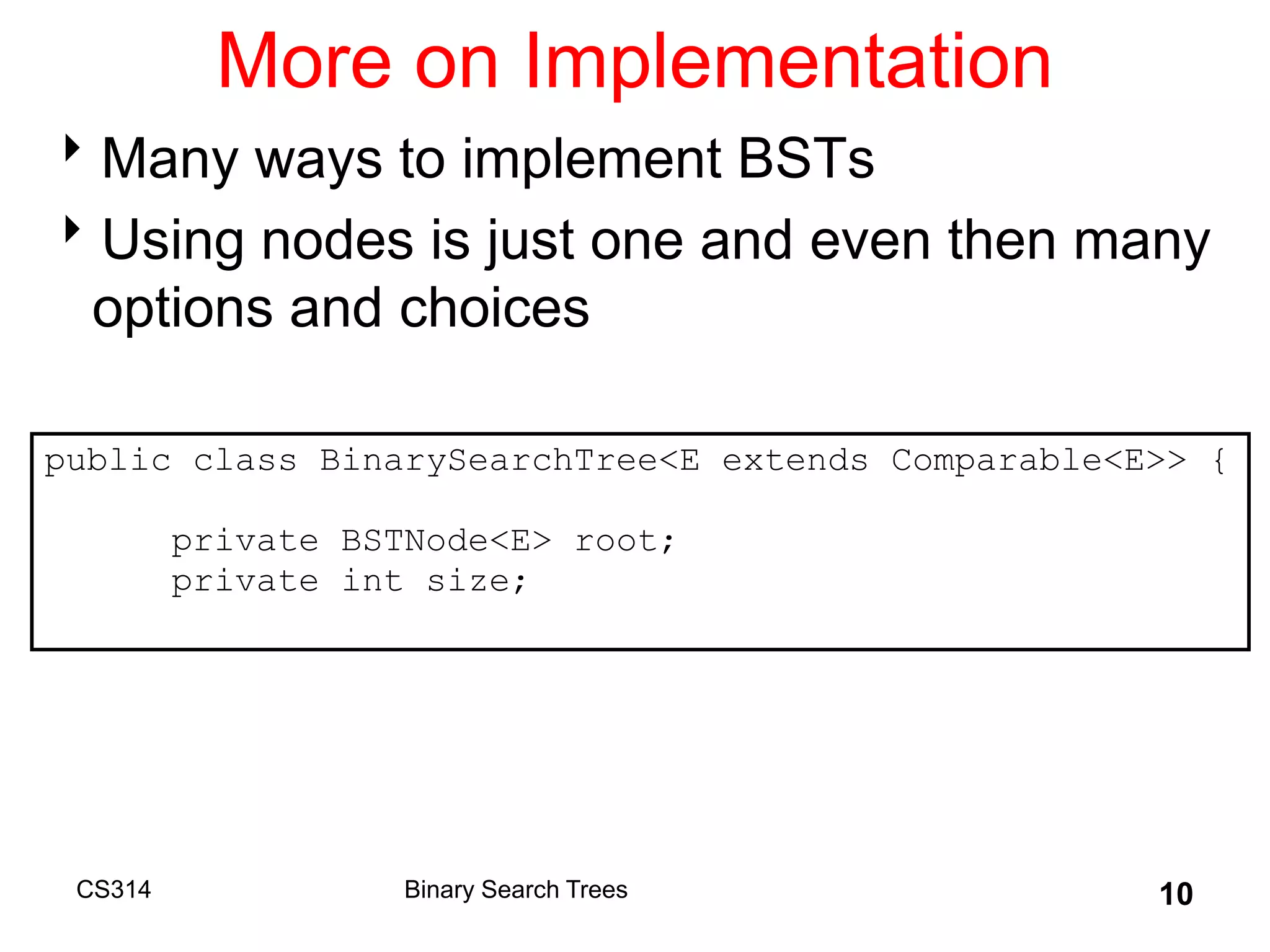CS314 10
More on Implementation
Many ways to implement BSTs
Using nodes is just one and even then many
options and choices
public class BinarySearchTree<E extends Comparable<E>> {
private BSTNode<E> root;
private int size;
Binary Search Trees
 