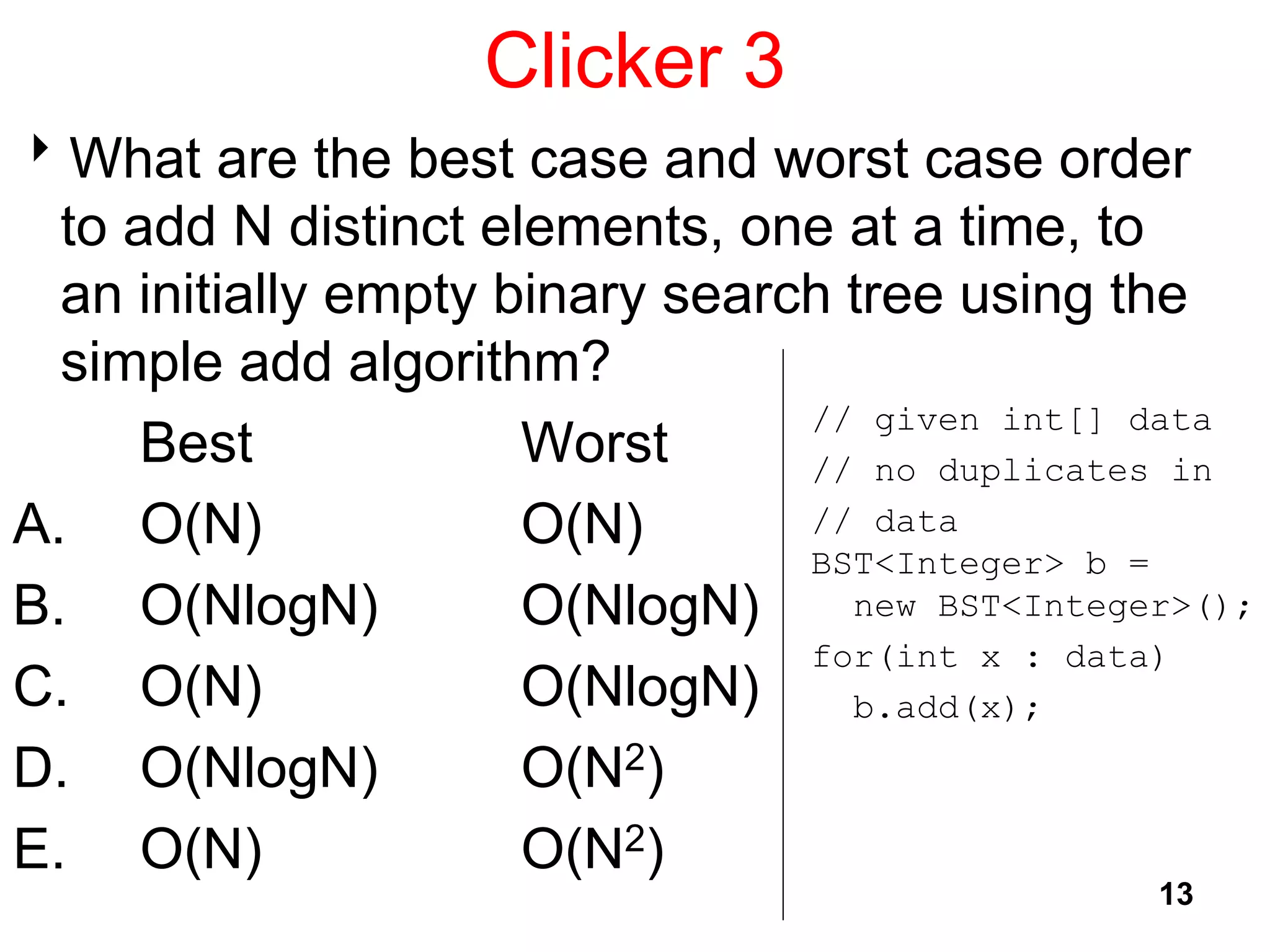 Clicker 3
What are the best case and worst case order
to add N distinct elements, one at a time, to
an initially empty binary search tree using the
simple add algorithm?
Best Worst
A. O(N) O(N)
B. O(NlogN) O(NlogN)
C. O(N) O(NlogN)
D. O(NlogN) O(N2)
E. O(N) O(N2)
13
// given int[] data
// no duplicates in
// data
BST<Integer> b =
new BST<Integer>();
for(int x : data)
b.add(x);
 