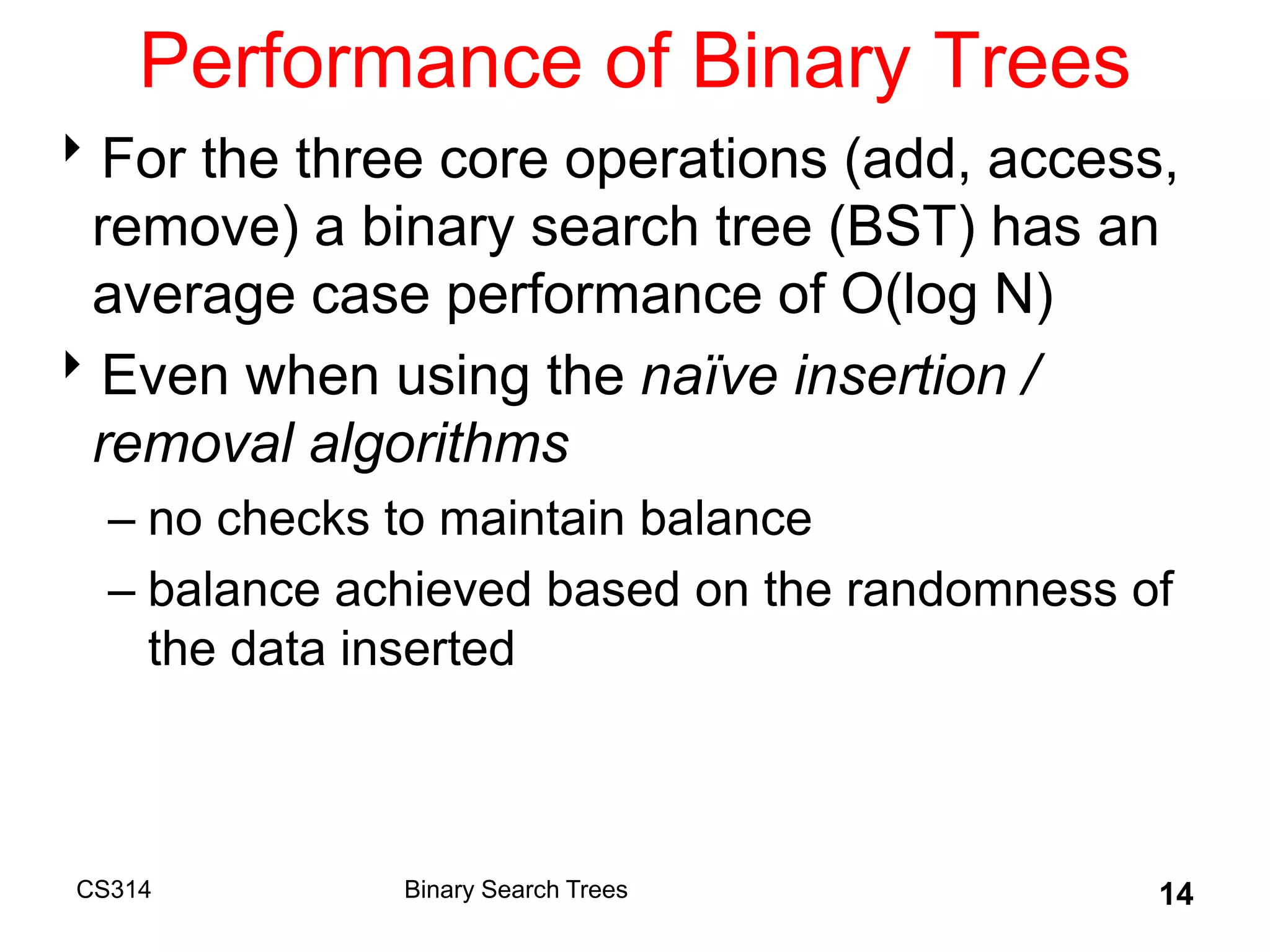 CS314 14
Performance of Binary Trees
For the three core operations (add, access,
remove) a binary search tree (BST) has an
average case performance of O(log N)
Even when using the naïve insertion /
removal algorithms
– no checks to maintain balance
– balance achieved based on the randomness of
the data inserted
Binary Search Trees
 