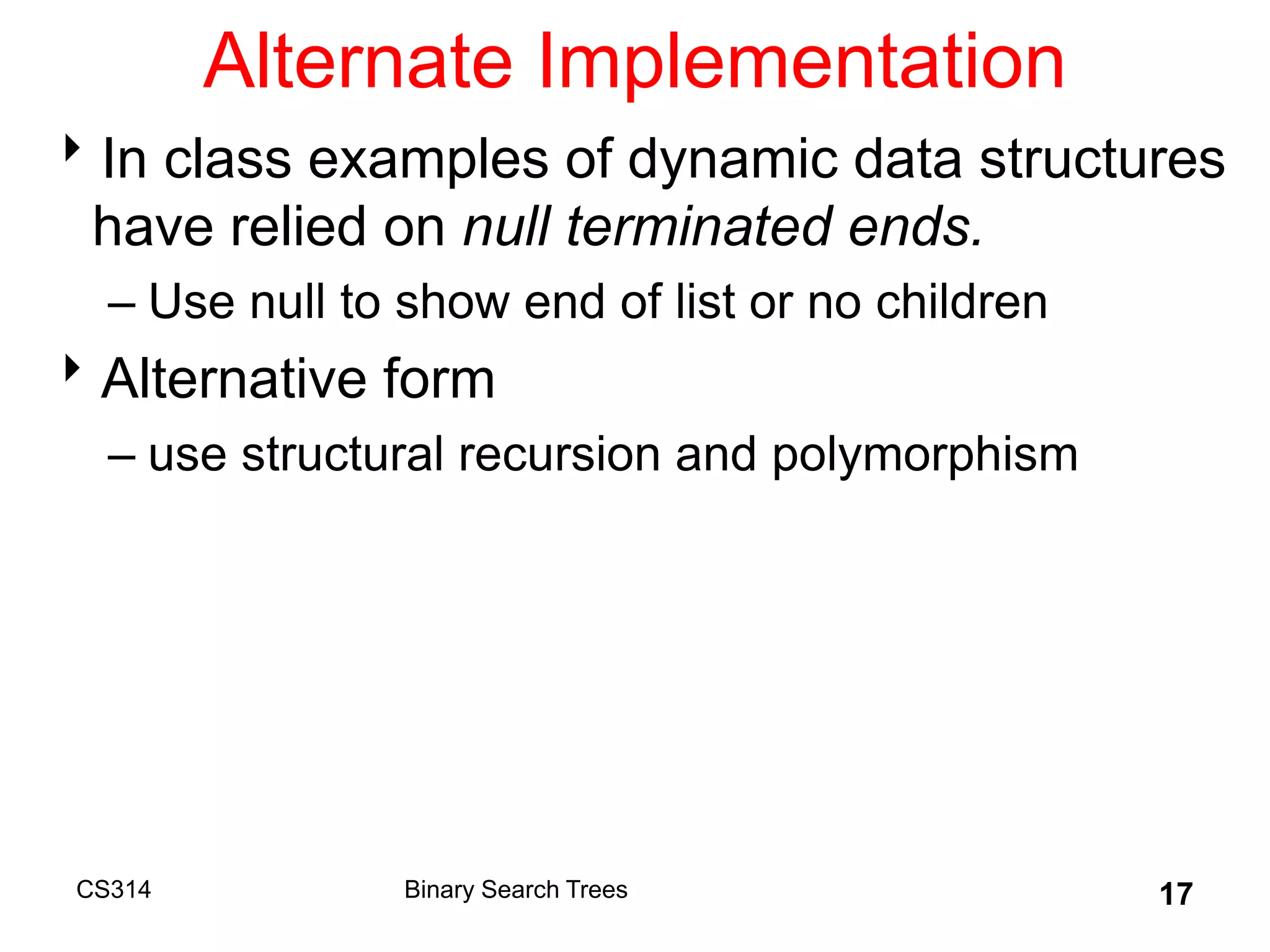 CS314 17
Alternate Implementation
In class examples of dynamic data structures
have relied on null terminated ends.
– Use null to show end of list or no children
Alternative form
– use structural recursion and polymorphism
Binary Search Trees
 