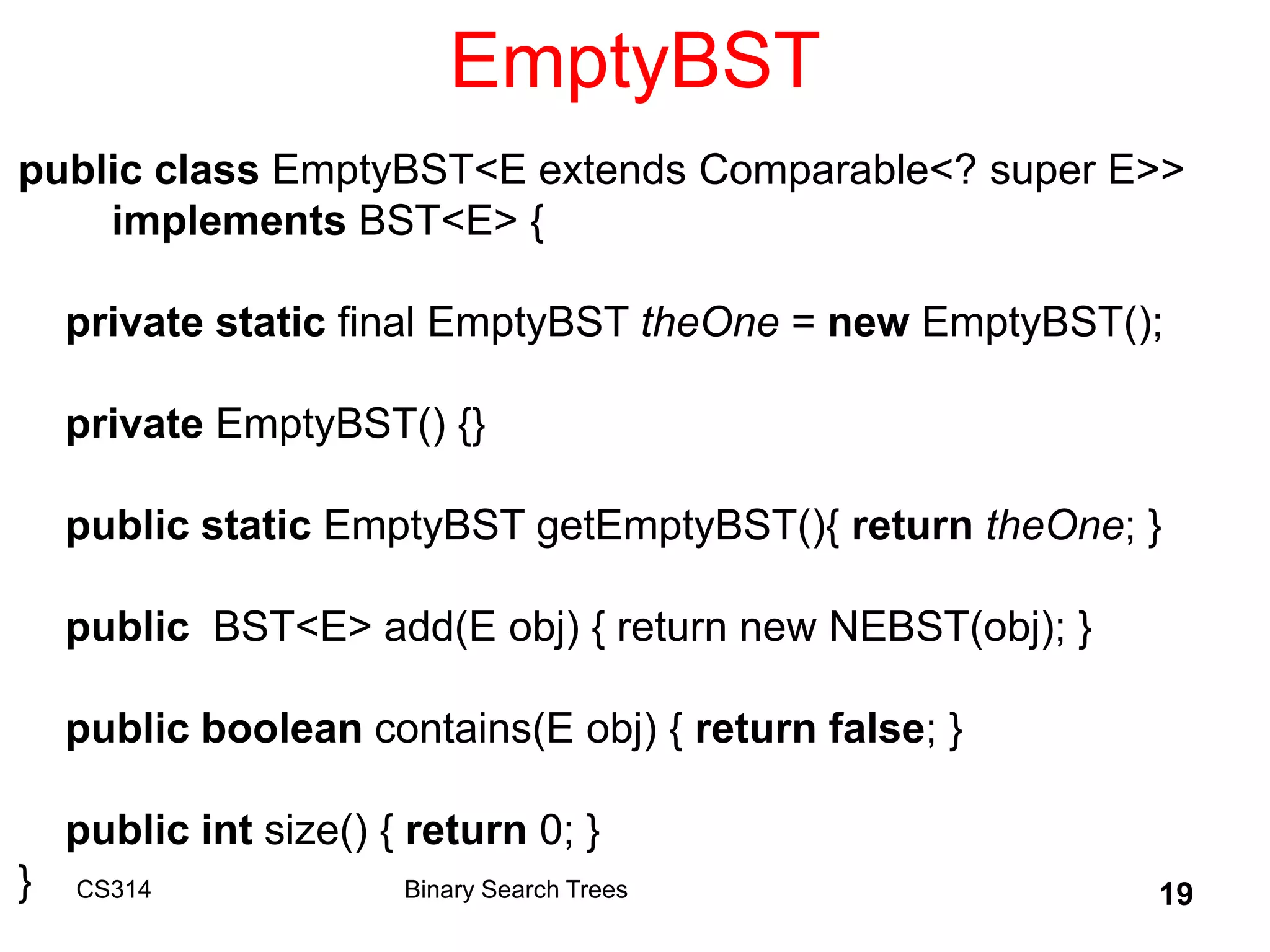 CS314 19
EmptyBST
public class EmptyBST<E extends Comparable<? super E>>
implements BST<E> {
private static final EmptyBST theOne = new EmptyBST();
private EmptyBST() {}
public static EmptyBST getEmptyBST(){ return theOne; }
public BST<E> add(E obj) { return new NEBST(obj); }
public boolean contains(E obj) { return false; }
public int size() { return 0; }
} Binary Search Trees
 