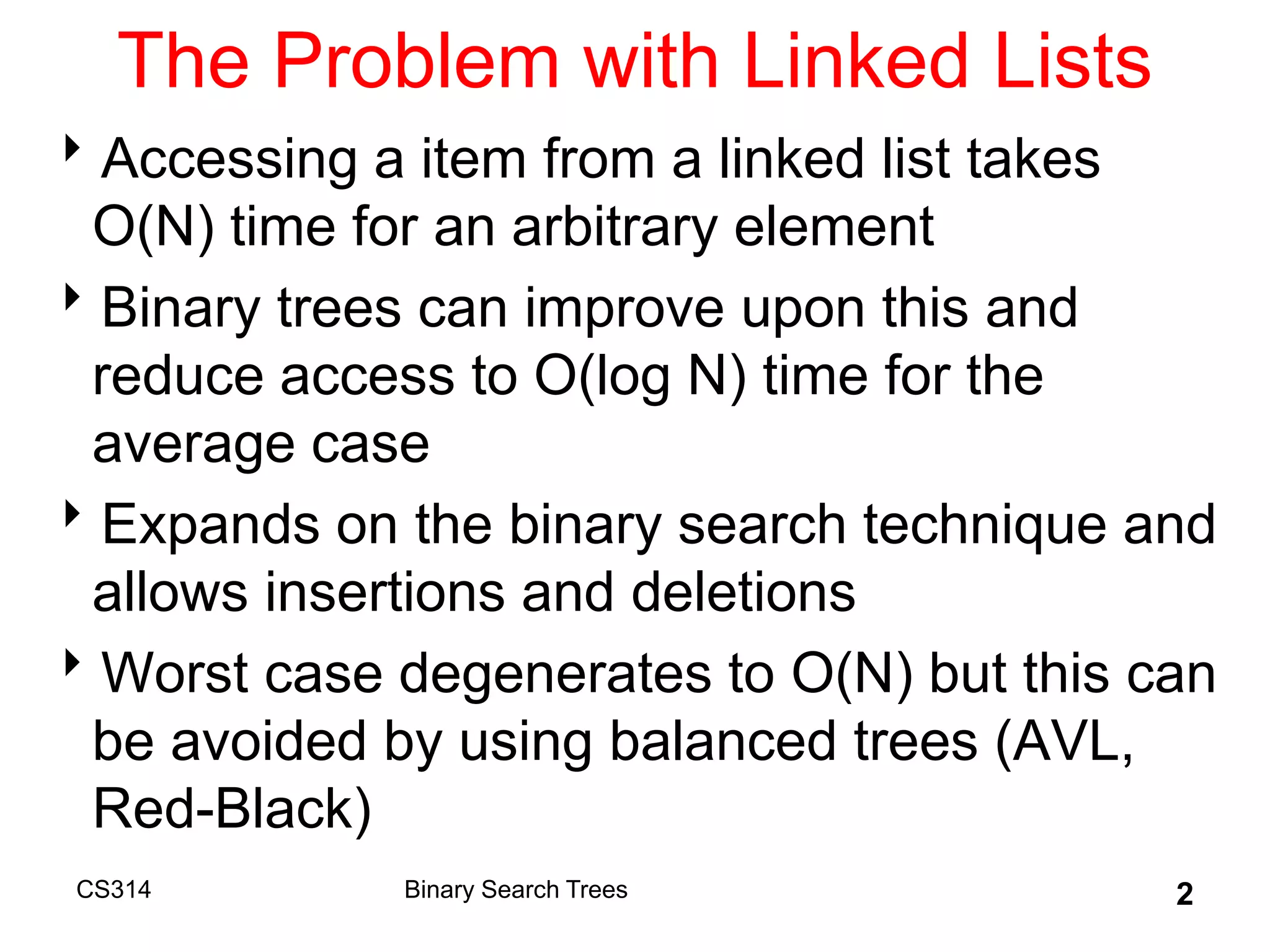 CS314 2
The Problem with Linked Lists
Accessing a item from a linked list takes
O(N) time for an arbitrary element
Binary trees can improve upon this and
reduce access to O(log N) time for the
average case
Expands on the binary search technique and
allows insertions and deletions
Worst case degenerates to O(N) but this can
be avoided by using balanced trees (AVL,
Red-Black)
Binary Search Trees
 