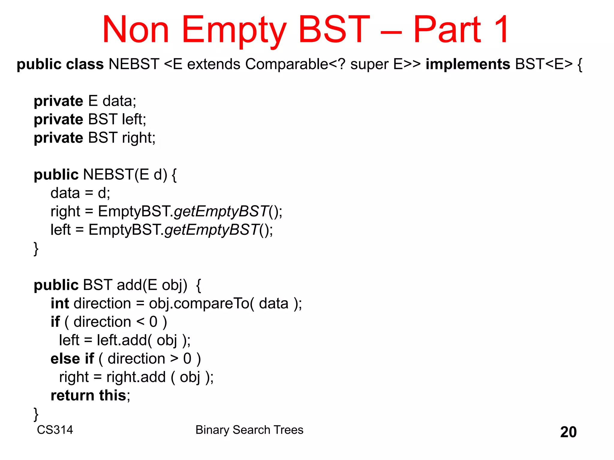 CS314 20
Non Empty BST – Part 1
public class NEBST <E extends Comparable<? super E>> implements BST<E> {
private E data;
private BST left;
private BST right;
public NEBST(E d) {
data = d;
right = EmptyBST.getEmptyBST();
left = EmptyBST.getEmptyBST();
}
public BST add(E obj) {
int direction = obj.compareTo( data );
if ( direction < 0 )
left = left.add( obj );
else if ( direction > 0 )
right = right.add ( obj );
return this;
}
Binary Search Trees
 