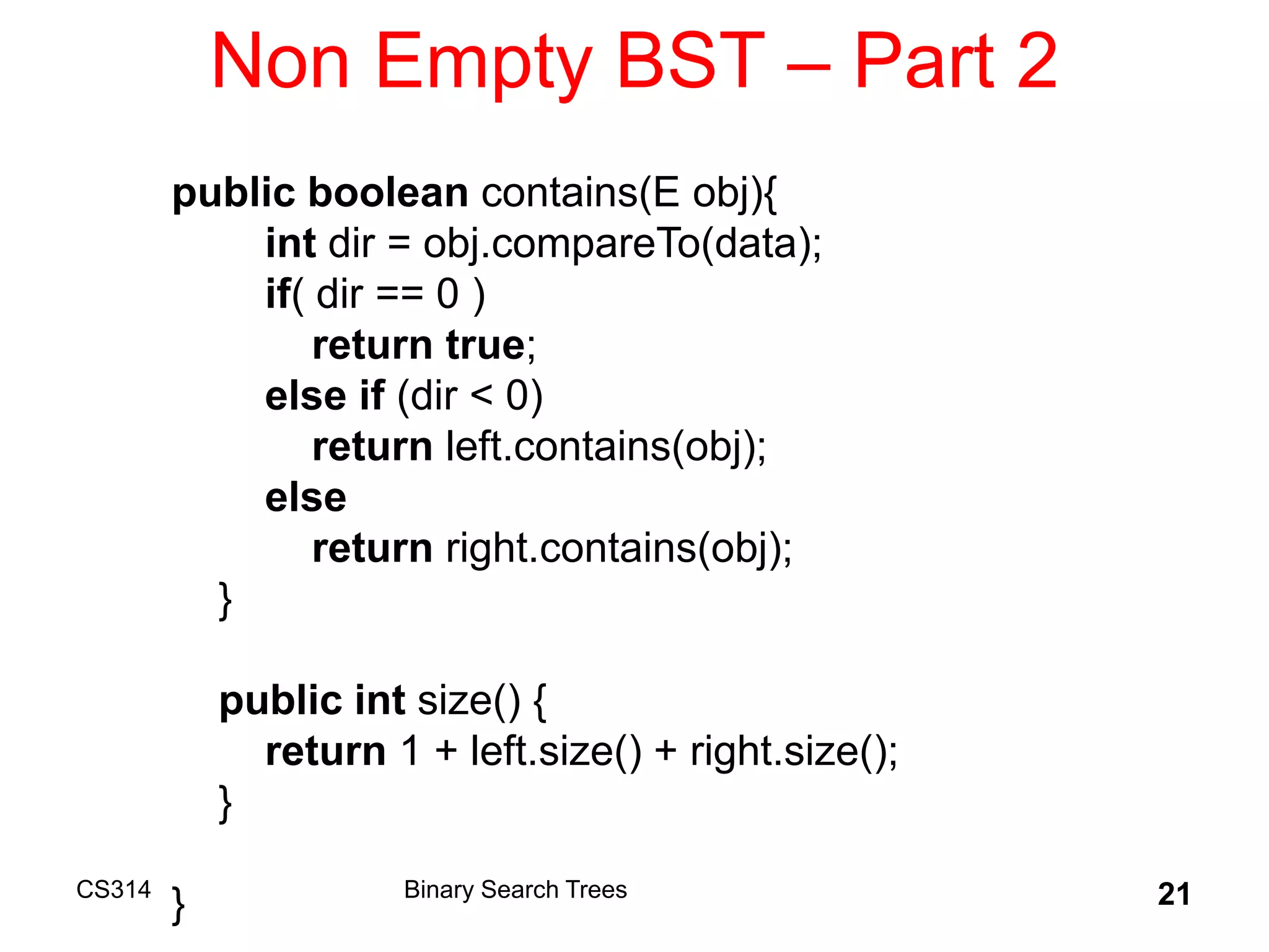CS314 21
Non Empty BST – Part 2
public boolean contains(E obj){
int dir = obj.compareTo(data);
if( dir == 0 )
return true;
else if (dir < 0)
return left.contains(obj);
else
return right.contains(obj);
}
public int size() {
return 1 + left.size() + right.size();
}
} Binary Search Trees
 