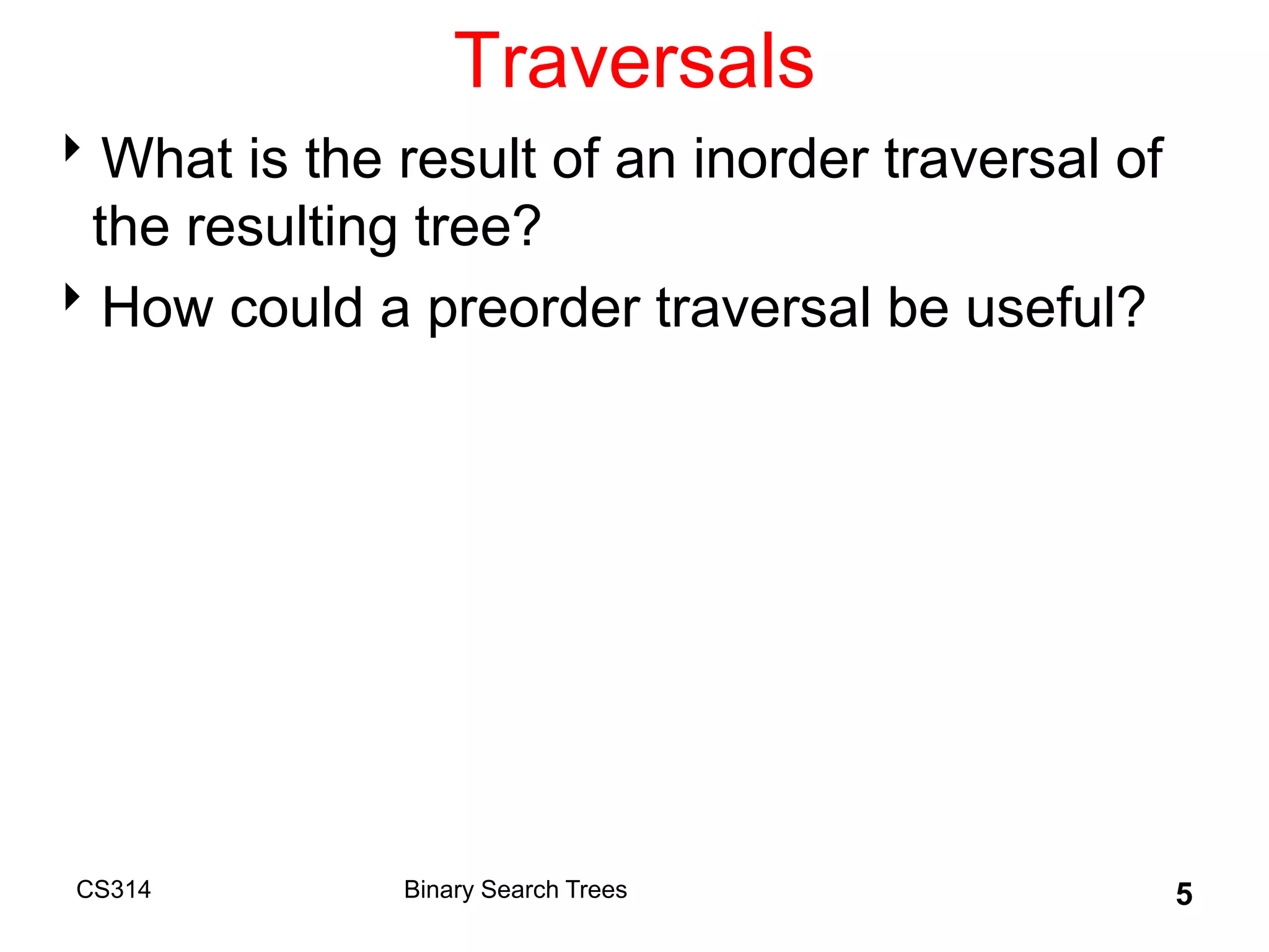 Traversals
What is the result of an inorder traversal of
the resulting tree?
How could a preorder traversal be useful?
CS314 Binary Search Trees 5
 