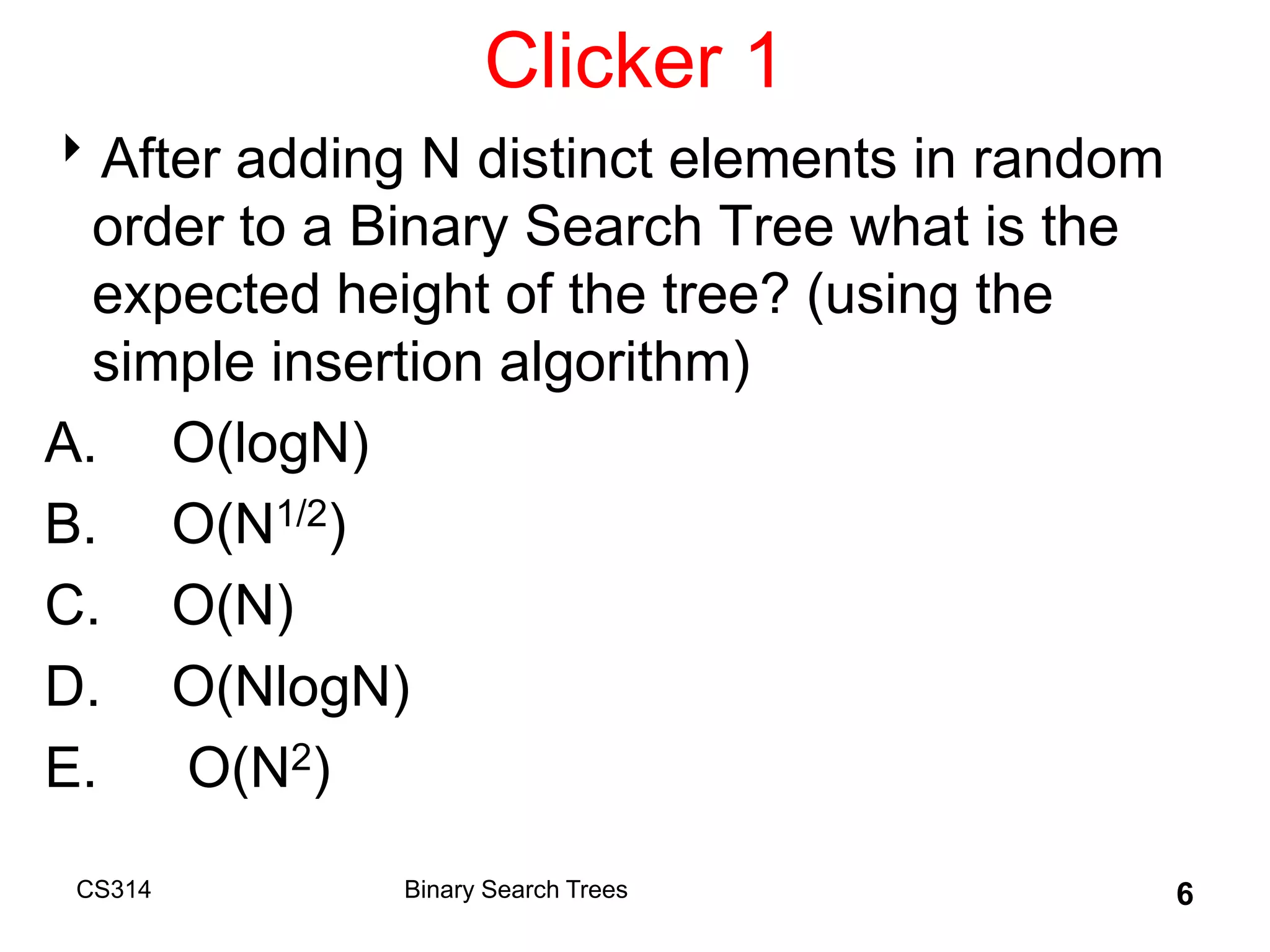 Clicker 1
After adding N distinct elements in random
order to a Binary Search Tree what is the
expected height of the tree? (using the
simple insertion algorithm)
A. O(logN)
B. O(N1/2)
C. O(N)
D. O(NlogN)
E. O(N2)
CS314 6
Binary Search Trees
 