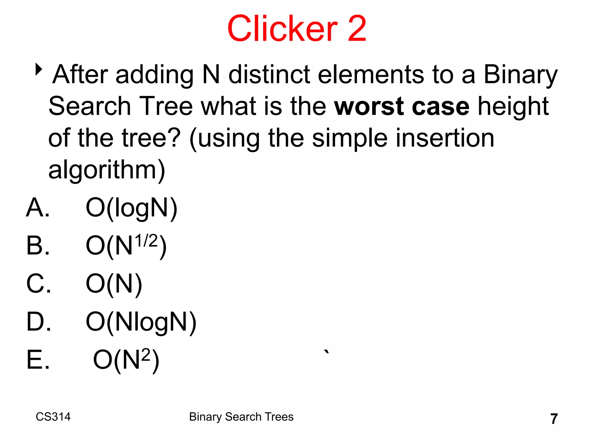 Clicker 2
After adding N distinct elements to a Binary
Search Tree what is the worst case height
of the tree? (using the simple insertion
algorithm)
A. O(logN)
B. O(N1/2)
C. O(N)
D. O(NlogN)
E. O(N2) `
CS314 7
Binary Search Trees
 
