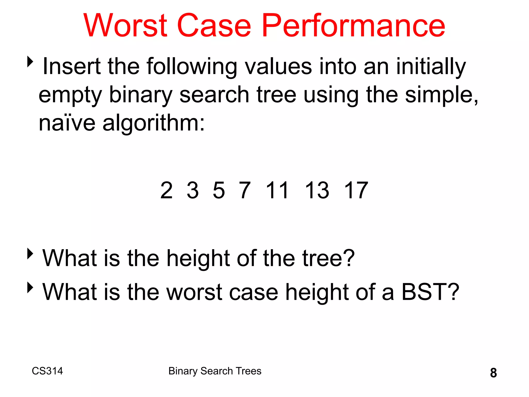 CS314 8
Worst Case Performance
Insert the following values into an initially
empty binary search tree using the simple,
naïve algorithm:
2 3 5 7 11 13 17
What is the height of the tree?
What is the worst case height of a BST?
Binary Search Trees
 