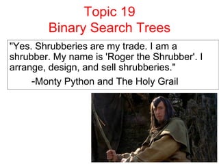 Topic 19
Binary Search Trees
"Yes. Shrubberies are my trade. I am a
shrubber. My name is 'Roger the Shrubber'. I
arrange, design, and sell shrubberies."
-Monty Python and The Holy Grail
 
