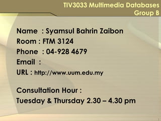 TIV3033 Multimedia Databases
                                  Group B

Name : Syamsul Bahrin Zaibon
Room : FTM 3124
Phone : 04-928 4679
Email :
URL : http://www.uum.edu.my

Consultation Hour :
Tuesday & Thursday 2.30 – 4.30 pm

                                        1
 