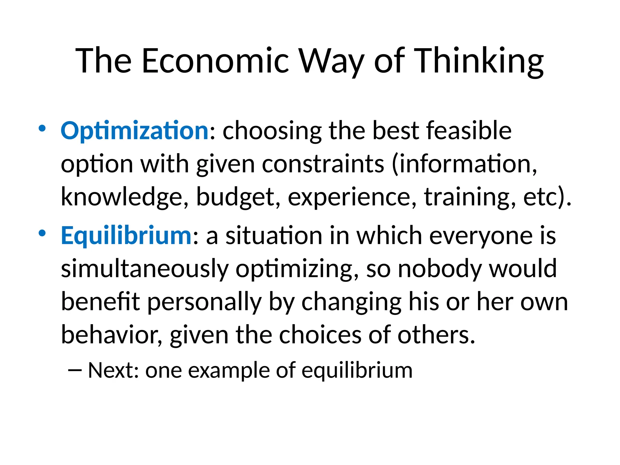 The Economic Way of Thinking
• Optimization: choosing the best feasible
option with given constraints (information,
knowledge, budget, experience, training, etc).
• Equilibrium: a situation in which everyone is
simultaneously optimizing, so nobody would
benefit personally by changing his or her own
behavior, given the choices of others.
– Next: one example of equilibrium
 