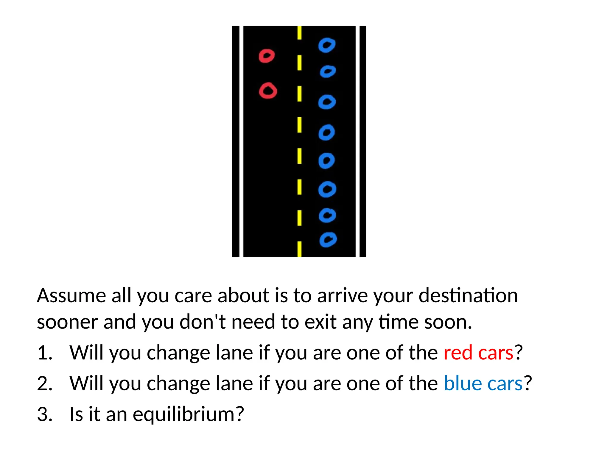 Assume all you care about is to arrive your destination
sooner and you don't need to exit any time soon.
1. Will you change lane if you are one of the red cars?
2. Will you change lane if you are one of the blue cars?
3. Is it an equilibrium?
 