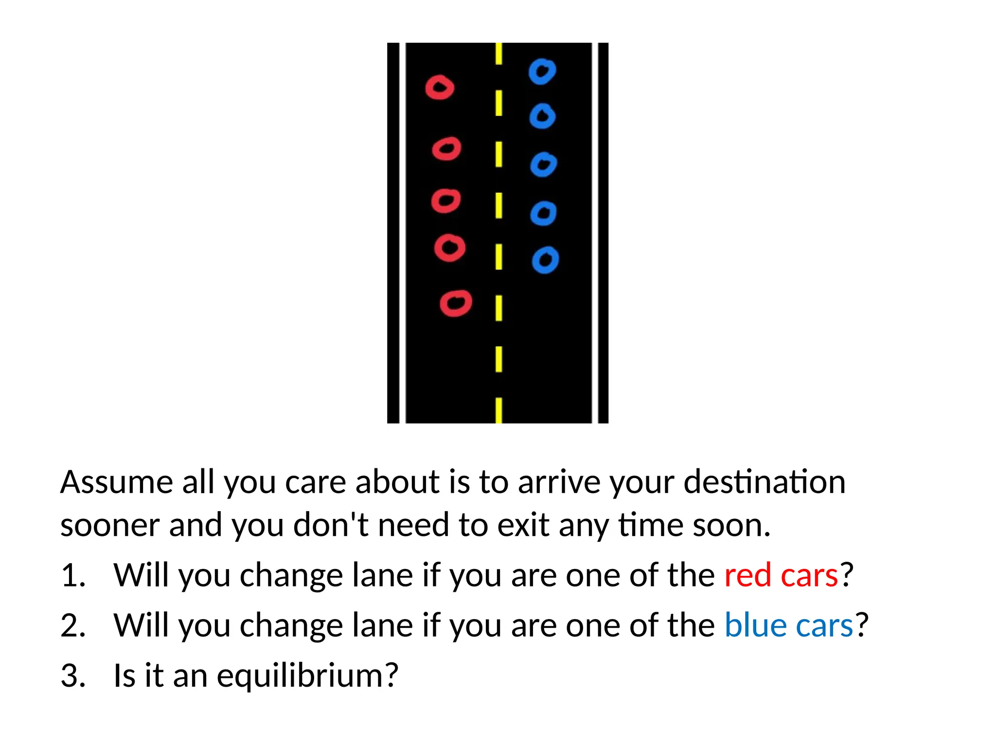 Assume all you care about is to arrive your destination
sooner and you don't need to exit any time soon.
1. Will you change lane if you are one of the red cars?
2. Will you change lane if you are one of the blue cars?
3. Is it an equilibrium?
 