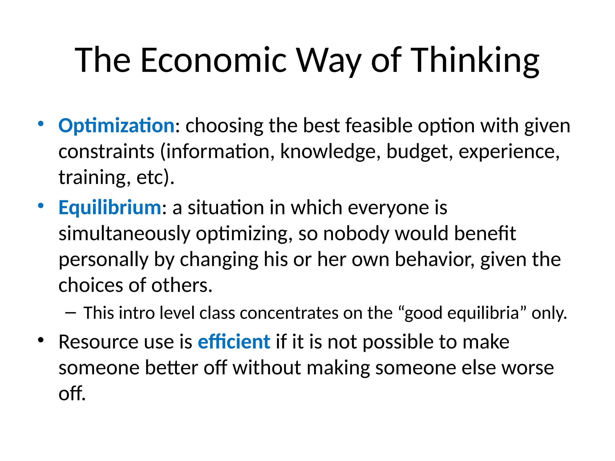 The Economic Way of Thinking
• Optimization: choosing the best feasible option with given
constraints (information, knowledge, budget, experience,
training, etc).
• Equilibrium: a situation in which everyone is
simultaneously optimizing, so nobody would benefit
personally by changing his or her own behavior, given the
choices of others.
– This intro level class concentrates on the “good equilibria” only.
• Resource use is efficient if it is not possible to make
someone better off without making someone else worse
off.
 