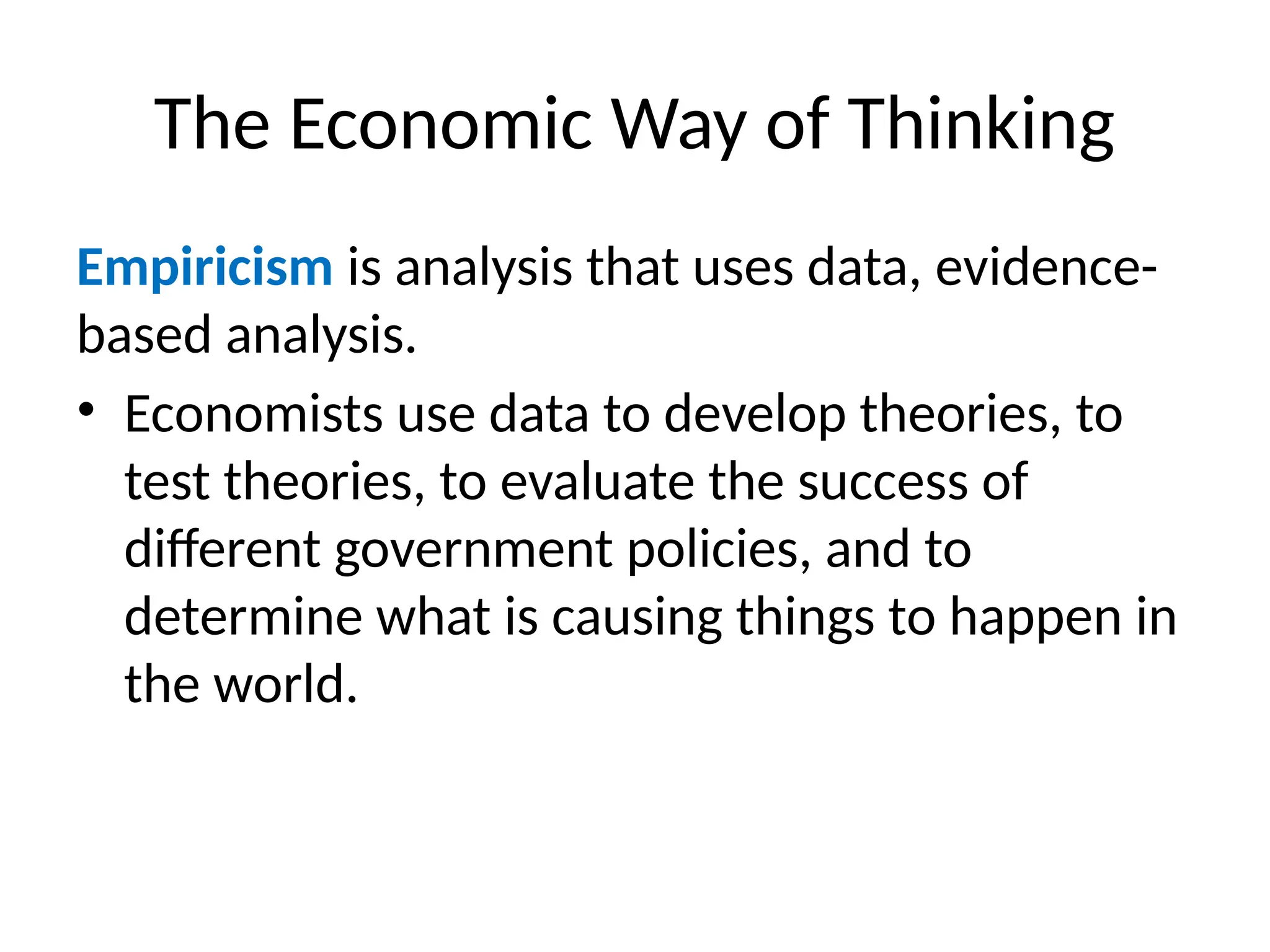 The Economic Way of Thinking
Empiricism is analysis that uses data, evidence-
based analysis.
• Economists use data to develop theories, to
test theories, to evaluate the success of
different government policies, and to
determine what is causing things to happen in
the world.
 