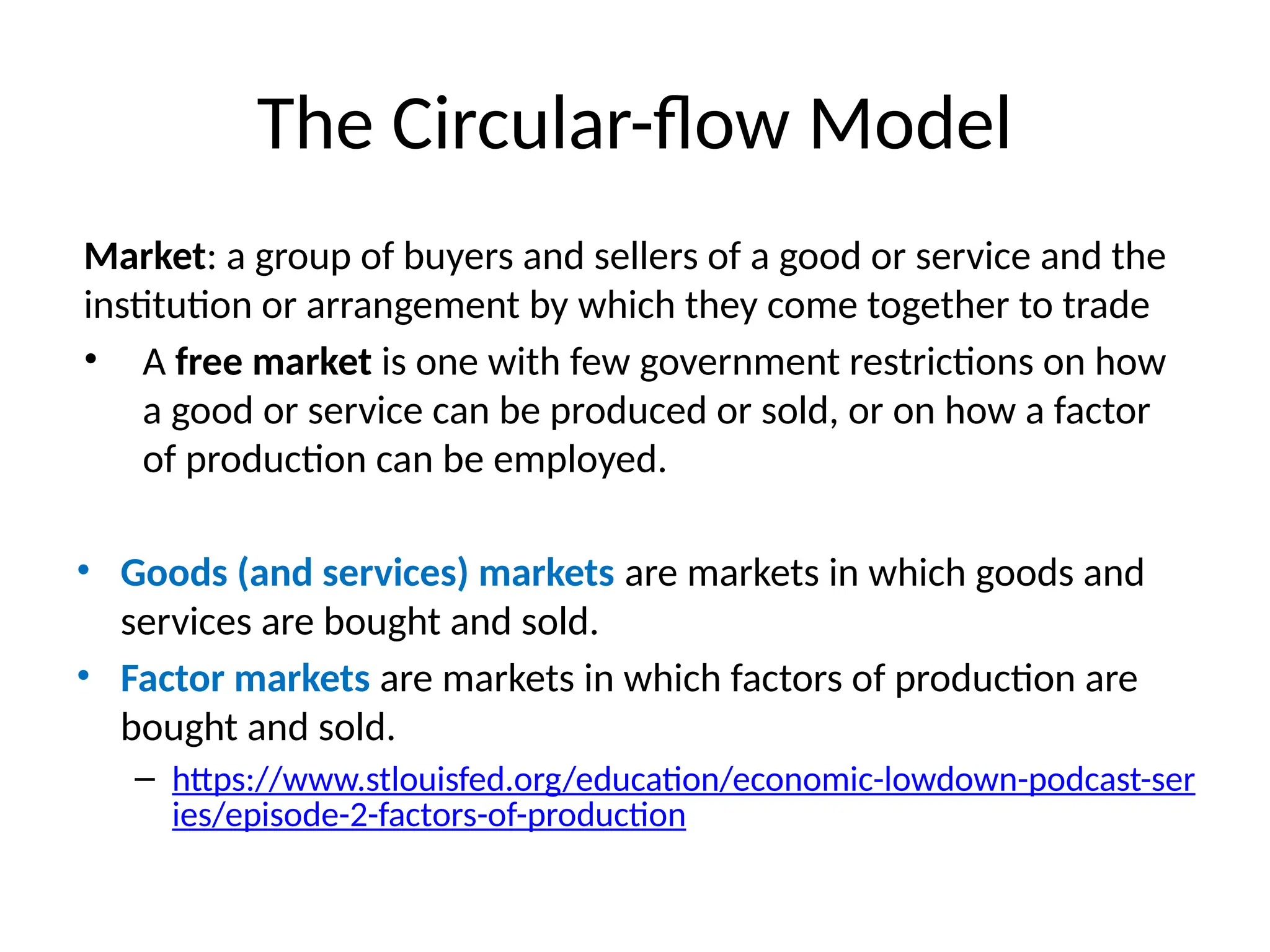 The Circular-flow Model
Market: a group of buyers and sellers of a good or service and the
institution or arrangement by which they come together to trade
• A free market is one with few government restrictions on how
a good or service can be produced or sold, or on how a factor
of production can be employed.
• Goods (and services) markets are markets in which goods and
services are bought and sold.
• Factor markets are markets in which factors of production are
bought and sold.
– https://www.stlouisfed.org/education/economic-lowdown-podcast-ser
ies/episode-2-factors-of-production
 