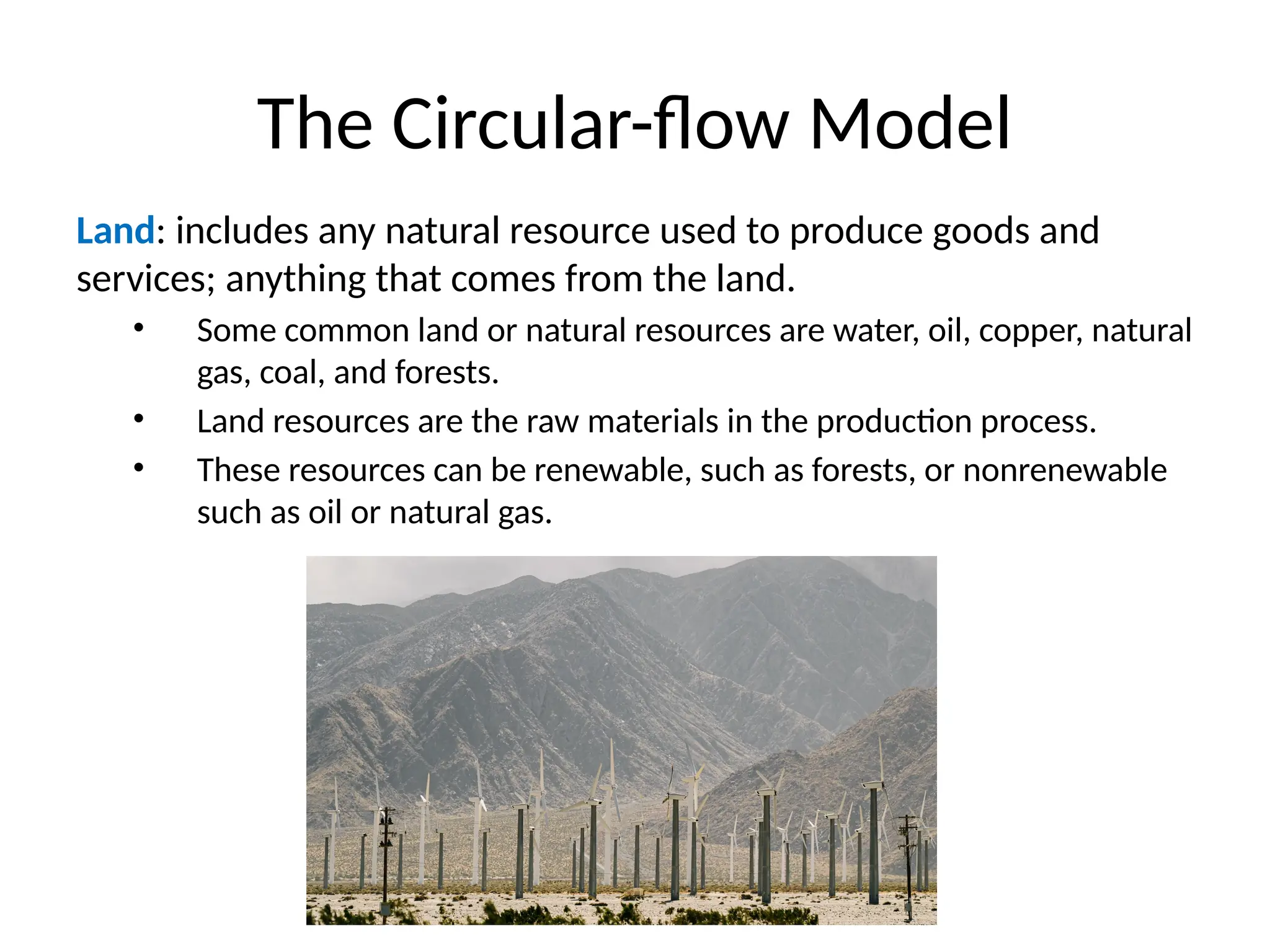 The Circular-flow Model
Land: includes any natural resource used to produce goods and
services; anything that comes from the land.
• Some common land or natural resources are water, oil, copper, natural
gas, coal, and forests.
• Land resources are the raw materials in the production process.
• These resources can be renewable, such as forests, or nonrenewable
such as oil or natural gas.
 