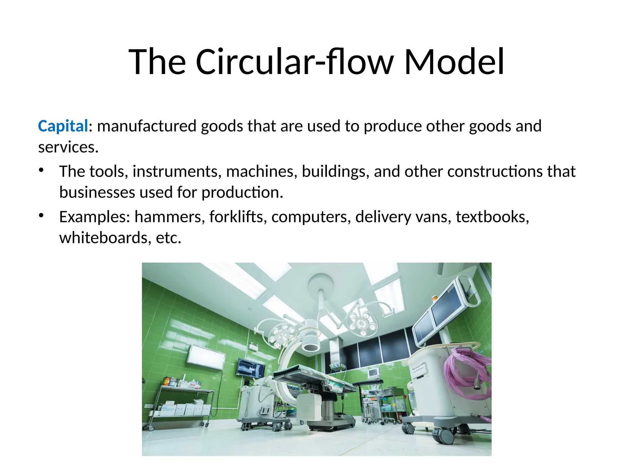 The Circular-flow Model
Capital: manufactured goods that are used to produce other goods and
services.
• The tools, instruments, machines, buildings, and other constructions that
businesses used for production.
• Examples: hammers, forklifts, computers, delivery vans, textbooks,
whiteboards, etc.
 