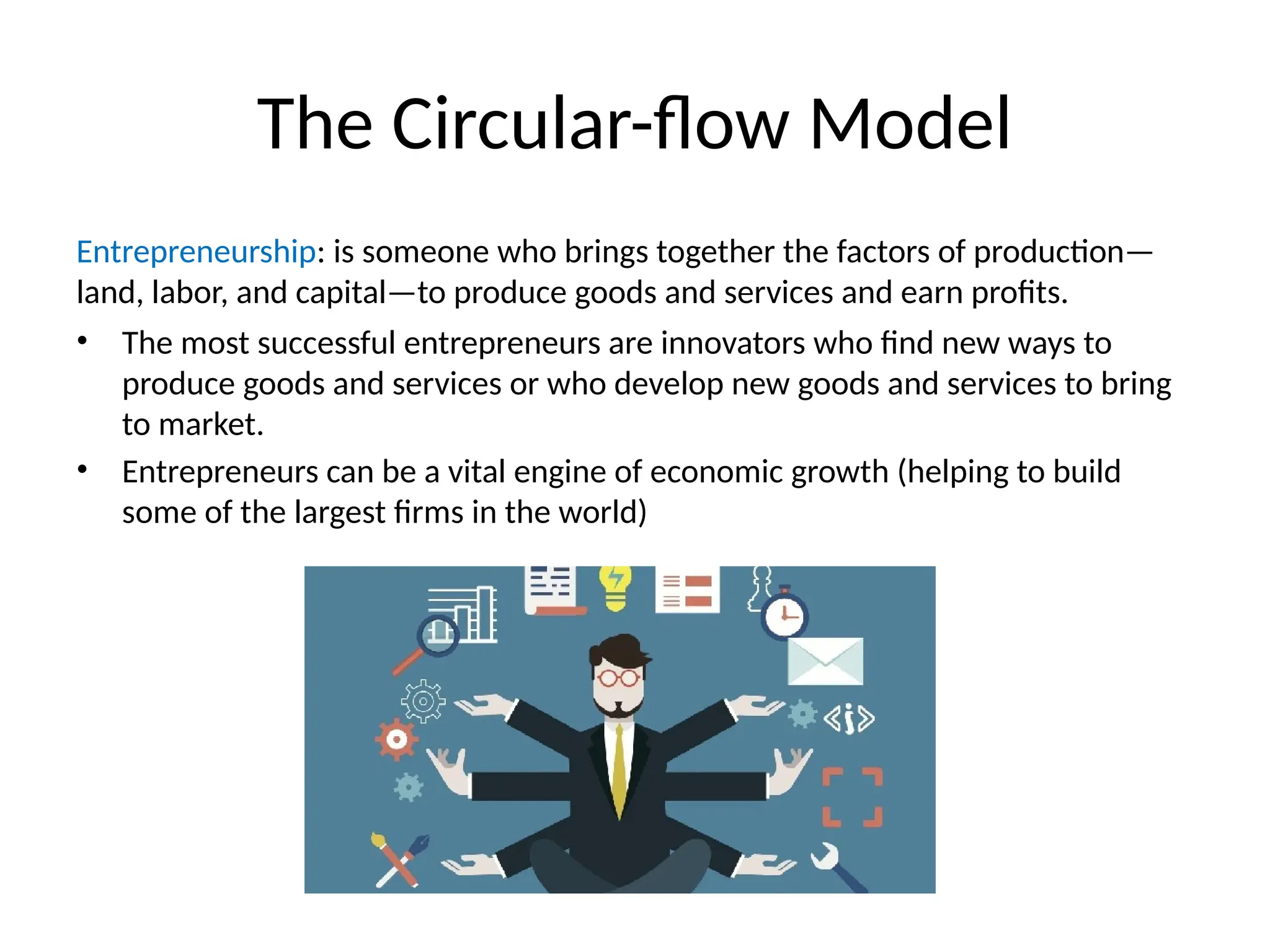 The Circular-flow Model
Entrepreneurship: is someone who brings together the factors of production—
land, labor, and capital—to produce goods and services and earn profits.
• The most successful entrepreneurs are innovators who find new ways to
produce goods and services or who develop new goods and services to bring
to market.
• Entrepreneurs can be a vital engine of economic growth (helping to build
some of the largest firms in the world)
 
