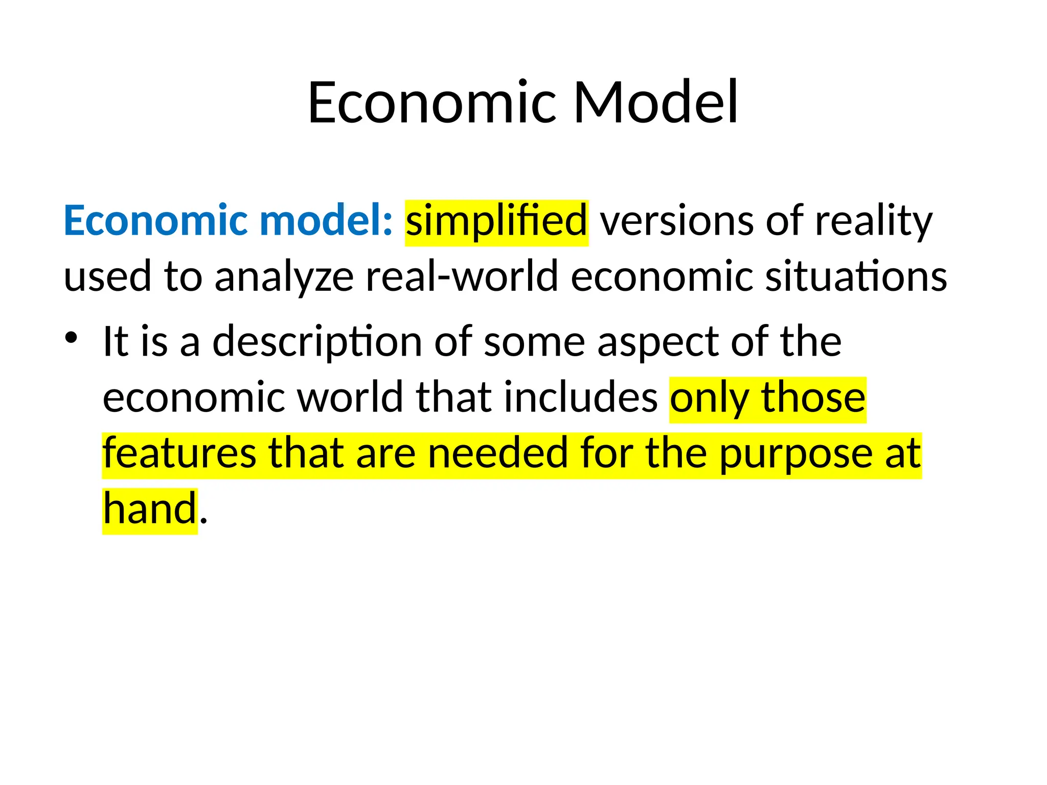 Economic Model
Economic model: simplified versions of reality
used to analyze real-world economic situations
• It is a description of some aspect of the
economic world that includes only those
features that are needed for the purpose at
hand.
 