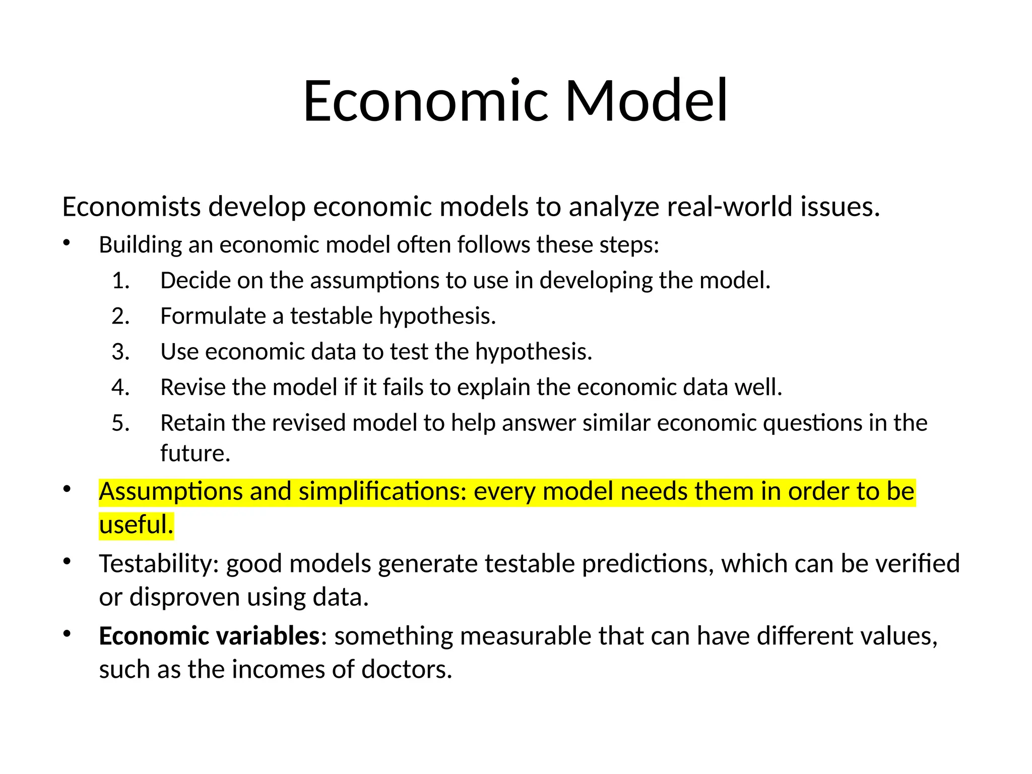 Economic Model
Economists develop economic models to analyze real-world issues.
• Building an economic model often follows these steps:
1. Decide on the assumptions to use in developing the model.
2. Formulate a testable hypothesis.
3. Use economic data to test the hypothesis.
4. Revise the model if it fails to explain the economic data well.
5. Retain the revised model to help answer similar economic questions in the
future.
• Assumptions and simplifications: every model needs them in order to be
useful.
• Testability: good models generate testable predictions, which can be verified
or disproven using data.
• Economic variables: something measurable that can have different values,
such as the incomes of doctors.
 